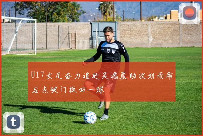 U17女足奋力追赶吴逸晨助攻刘雨希后点破门扳回一球