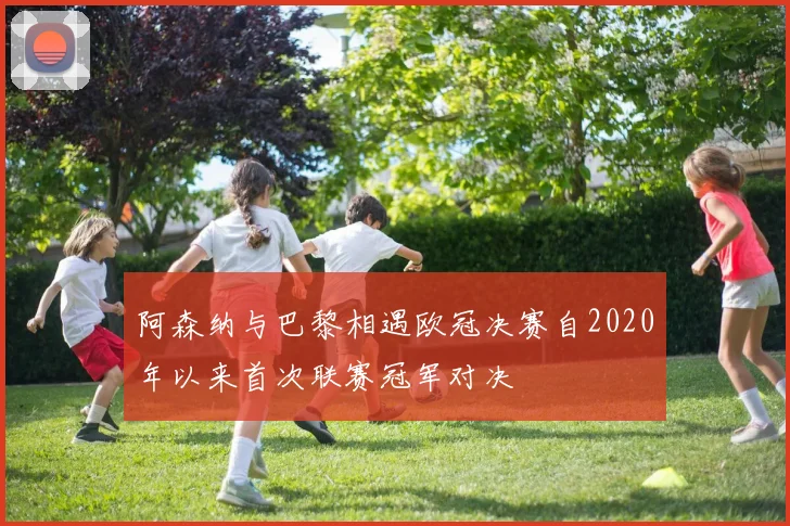 阿森纳与巴黎相遇欧冠决赛自2020年以来首次联赛冠军对决