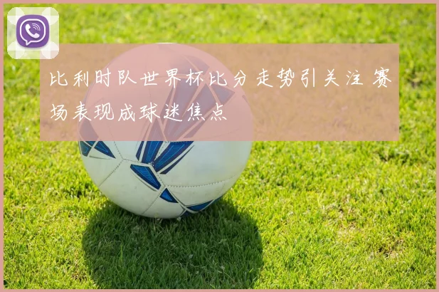 比利时队世界杯比分走势引关注 赛场表现成球迷焦点