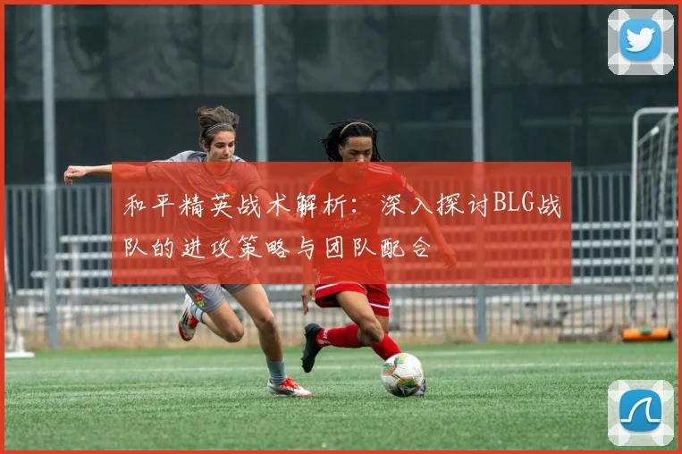 和平精英战术解析：深入探讨BLG战队的进攻策略与团队配合